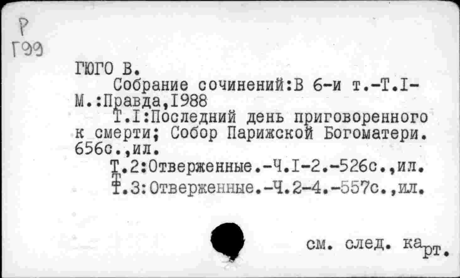 ﻿?
Г2>0
ГЮГО в.
Собрание сочинений:В 6-и т.-Т.Г-М.:Правда,1988
1.1 Последний день приговоренного к смерти; Собор Парижской Богоматери. 656с.,ил.
Т.2:0тверженные.-Ч.1-2.-526с.,ил.
т.З:Отверженные.-Ч.2-4.-557с.,ил.
см. след. карт